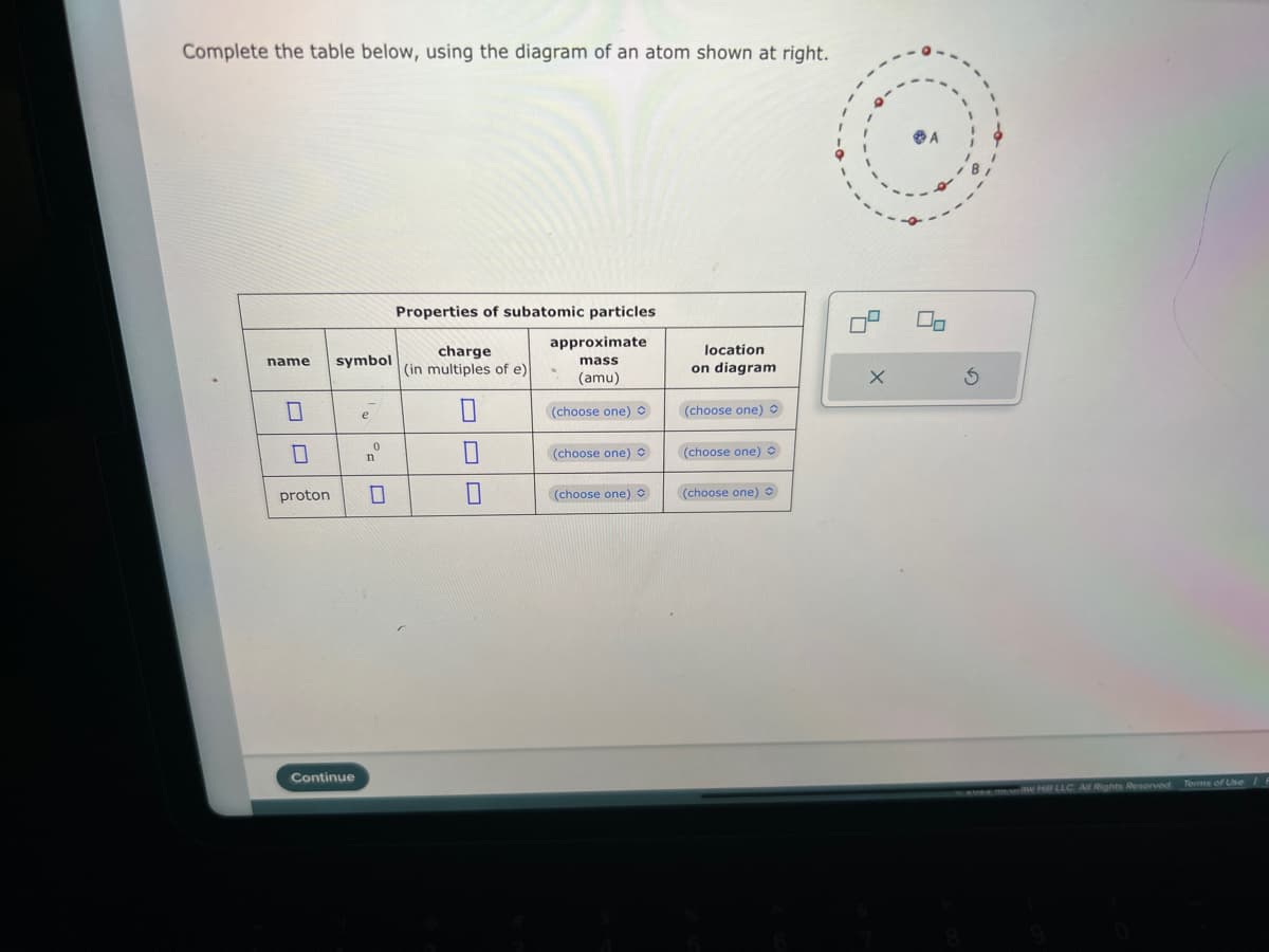 Complete the table below, using the diagram of an atom shown at right.
name symbol
0
0
proton
Continue
e
0
Properties of subatomic particles
approximate
mass
(amu)
(choose one)
charge
(in multiples of e)
0
0
7
(choose one)
(choose one) O
location
on diagram
(choose one) O
(choose one) O
(choose one)
X
0
S
W Hill LLC All Rights Reserved. Terms of Use E