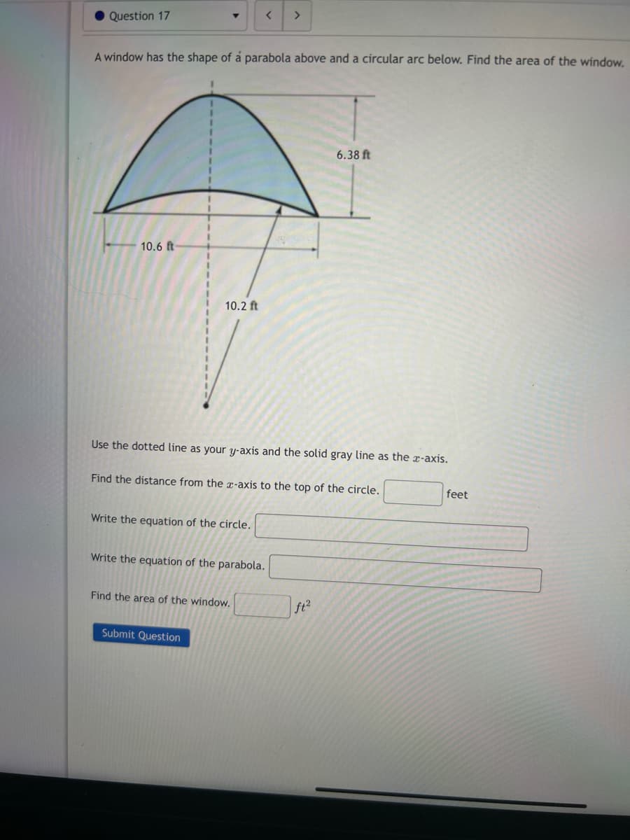 ● Question 17
10.6 ft-
A window has the shape of á parabola above and a circular arc below. Find the area of the window.
1
1
1
10.2 ft
<
Write the equation of the circle.
Submit Question
Use the dotted line as your y-axis and the solid gray line as the x-axis.
>
Find the distance from the x-axis to the top of the circle.
Write the equation of the parabola.
Find the area of the window.
6.38 ft
ft²
feet