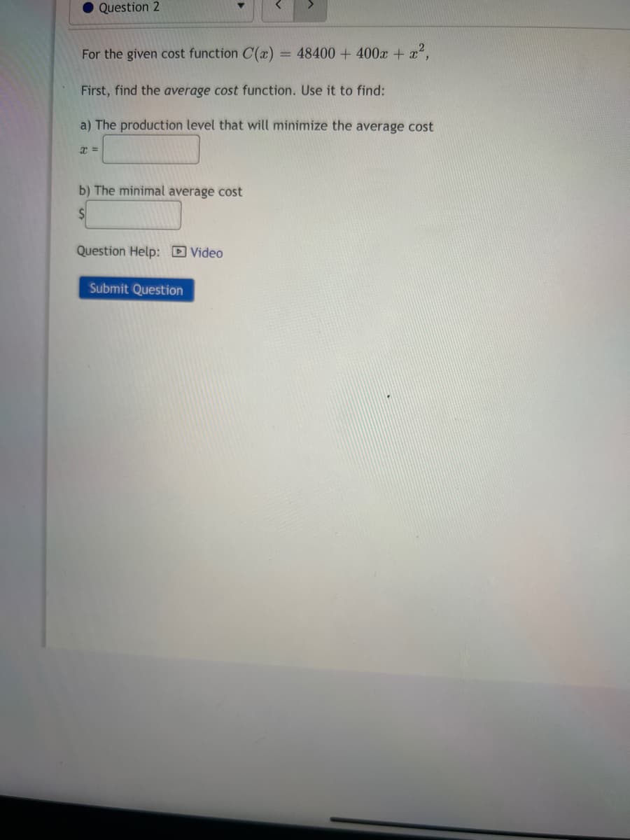 ● Question 2
For the given cost function C(x) = 48400 + 400x + x²,
First, find the average cost function. Use it to find:
a) The production level that will minimize the average cost
x =
b) The minimal average cost
$
Question Help: Video
Submit Question