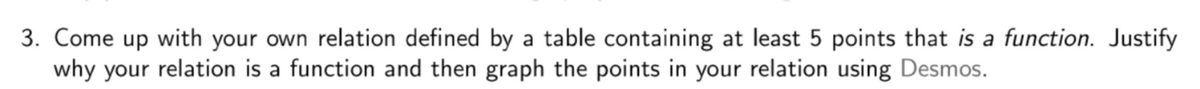 3. Come up with your own relation defined by a table containing at least 5 points that is a function. Justify
why your relation is a function and then graph the points in your relation using Desmos.

