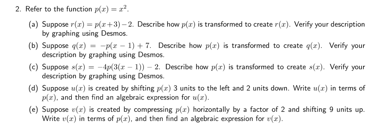 2. Refer to the function p(x) = x².
(a) Suppose r(x) = p(x+3)– 2. Describe how p(x) is transformed to create r(x). Verify your description
by graphing using Desmos.
(b) Suppose q(x) = -p(x – 1) + 7. Describe how p(x) is transformed to create q(x). Verify your
description by graphing using Desmos.
|
(c) Suppose s(x) = -4p(3(x – 1)) – 2. Describe how p(x) is transformed to create s(x). Verify your
description by graphing using Desmos.
(d) Suppose u(x) is created by shifting p(x) 3 units to the left and 2 units down. Write u(x) in terms of
p(x), and then find an algebraic expression for u(x).
(e) Suppose v(x) is created by compressing p(x) horizontally by a factor of 2 and shifting 9 units up.
Write v(x) in terms of p(x), and then find an algebraic expression for v(x).
