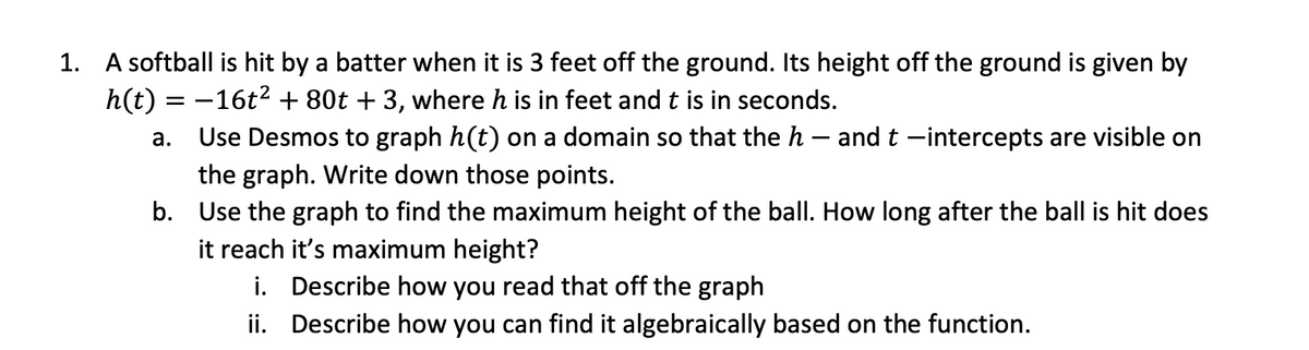 1. A softball is hit by a batter when it is 3 feet off the ground. Its height off the ground is given by
h(t) = -16t2 + 80t + 3, where h is in feet and t is in seconds.
Use Desmos to graph h(t) on a domain so that the h – and t -intercepts are visible on
а.
the graph. Write down those points.
b. Use the graph to find the maximum height of the ball. How long after the ball is hit does
it reach it's maximum height?
i. Describe how you read that off the graph
ii. Describe how you can find it algebraically based on the function.

