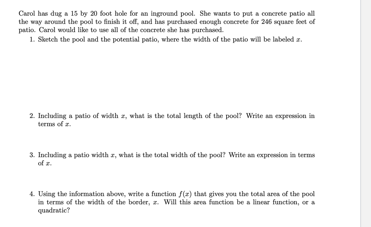 Carol has dug a 15 by 20 foot hole for an inground pool. She wants to put a concrete patio all
the way around the pool to finish it off, and has purchased enough concrete for 246 square feet of
patio. Carol would like to use all of the concrete she has purchased.
1. Sketch the pool and the potential patio, where the width of the patio will be labeled x.
2. Including a patio of width x, what is the total length of the pool? Write an expression in
terms of x.
3. Including a patio width x, what is the total width of the pool? Write an expression in terms
of x.
4. Using the information above, write a function f(x) that gives you the total area of the pool
in terms of the width of the border, x. Will this area function be a linear function, or a
quadratic?
