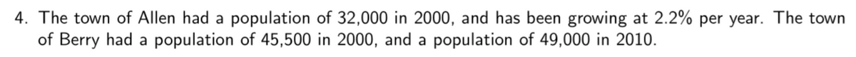 4. The town of Allen had a population of 32,000 in 2000, and has been growing at 2.2% per year. The town
of Berry had a population of 45,500 in 2000, and a population of 49,000 in 2010.
