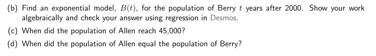 (b) Find an exponential model, B(t), for the population of Berry t years after 2000. Show your work
algebraically and check your answer using regression in Desmos.
(c) When did the population of Allen reach 45,000?
(d) When did the population of Allen equal the population of Berry?
