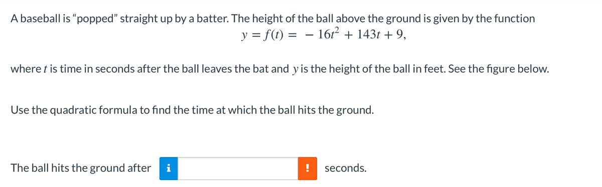 A baseball is "popped" straight up by a batter. The height of the ball above the ground is given by the function
y = f(t) = – 161² + 143t + 9,
where t is time in seconds after the ball leaves the bat and y is the height of the ball in feet. See the figure below.
Use the quadratic formula to find the time at which the ball hits the ground.
The ball hits the ground after
seconds.
