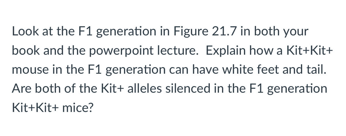### F1 Generation Analysis: Kit+Kit+ and Phenotypic Expression

#### Background Context

Refer to Figure 21.7 in your textbook and consult the associated PowerPoint lecture to understand the inheritance patterns and phenotypic expressions in the F1 generation. 

#### Question Analysis

**Question:** 
Explain how a Kit+Kit+ mouse in the F1 generation can have white feet and tail. Are both of the Kit+ alleles silenced in the F1 generation Kit+Kit+ mice?

#### Explanation

To address this question, consider the following points:

1. **Genotypic Background:**
   - F1 generation mice carrying Kit+Kit+ genotype inherit one Kit+ allele from each parent. 

2. **Phenotypic Expression:**
   - The occurrence of white feet and tail in a Kit+Kit+ mouse might be attributed to variations in gene expression, regulation, or potential epistatic interactions with other genes influencing pigment production and distribution.
 
3. **Gene Silencing Mechanism:**
   - It's essential to analyze if both Kit+ alleles are silenced. Typically, this would involve understanding if epigenetic modifications, such as methylation, are differentially affecting the alleles or if post-transcriptional regulation mechanisms are in play.

#### Conclusion

The observations of white feet and tail despite the Kit+Kit+ genotype suggest complex regulatory mechanisms. This underscores the importance of examining not just the genetic makeup but also gene expression and regulation to fully understand phenotypic outcomes in the F1 generation.

Note: Detailed explanation of any diagrams or graphs from Figure 21.7 should be provided by consulting the specific textbook or lecture slide referenced. This contextual information would be crucial for a holistic understanding.

Continue exploring these genetic phenomena by engaging with interactive discussions and practical examples provided in your educational resources.