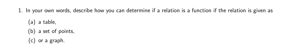 1. In your own words, describe how you can determine if a relation is a function if the relation is given as
(a) a table,
(b) a set of points,
(c) or a graph.
