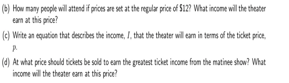 (b) How many people will attend if prices are set at the regular price of $12? What income will the theater
earn at this price?
(c) Write an equation that describes the income, I, that the theater will earn in terms of the ticket price,
p.
(d) At what price should tickets be sold to earn the greatest ticket income from the matinee show? What
income will the theater earn at this price?
