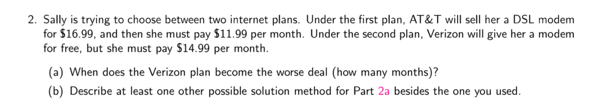 2. Sally is trying to choose between two internet plans. Under the first plan, AT&T will sell her a DSL modem
for $16.99, and then she must pay $11.99 per month. Under the second plan, Verizon will give her a modem
for free, but she must pay $14.99 per month.
(a) When does the Verizon plan become the worse deal (how many months)?
(b) Describe at least one other possible solution method for Part 2a besides the one you used.
