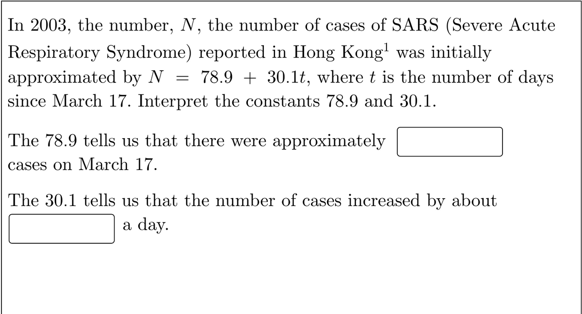 In 2003, the number, N, the number of cases of SARS (Severe Acute
Respiratory Syndrome) reported in Hong Kong' was initially
approximated by N =
78.9 + 30.1t, where t is the number of days
since March 17. Interpret the constants 78.9 and 30.1.
The 78.9 tells us that there were approximately
cases on March 17.
The 30.1 tells us that the number of cases increased by about
a day.
