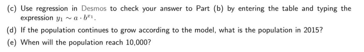 (c) Use regression in Desmos to check your answer to Part (b) by entering the table and typing the
expression y1
~ a · bª1.
(d) If the population continues to grow according to the model, what is the population in 2015?
(e) When will the population reach 10,000?
