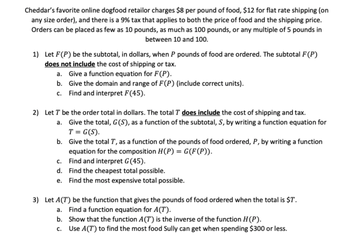 Cheddar's favorite online dogfood retailor charges $8 per pound of food, $12 for flat rate shipping (on
any size order), and there is a 9% tax that applies to both the price of food and the shipping price.
Orders can be placed as few as 10 pounds, as much as 100 pounds, or any multiple of 5 pounds in
between 10 and 100.
1) Let F(P) be the subtotal, in dollars, when P pounds of food are ordered. The subtotal F(P)
does not include the cost of shipping or tax.
a. Give a function equation for F(P).
b. Give the domain and range of F(P) (include correct units).
c. Find and interpret F(45).
2) Let T be the order total in dollars. The total T does include the cost of shipping and tax.
a. Give the total, G (S), as a function of the subtotal, S, by writing a function equation for
T = G(S).
b. Give the total T, as a function of the pounds of food ordered, P, by writing a function
equation for the composition H(P) = G(F(P)).
c. Find and interpret G(45).
d. Find the cheapest total possible.
e. Find the most expensive total possible.
%3!
3) Let A(T) be the function that gives the pounds of food ordered when the total is $T.
a. Find a function equation for A(T).
b. Show that the function A(T) is the inverse of the function H(P).
Use A(T) to find the most food Sully can get when spending $300 or less.
C.
