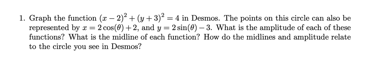 1. Graph the function (x – 2)2 + (y + 3)2 = 4 in Desmos. The points on this circle can also be
represented by x =
functions? What is the midline of each function? How do the midlines and amplitude relate
to the circle you see in Desmos?
2 cos(0) +2, and y = 2 sin(0) – 3. What is the amplitude of each of these
