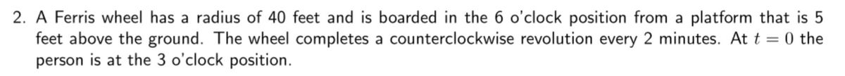 2. A Ferris wheel has a radius of 40 feet and is boarded in the 6 o'clock position from a platform that is 5
feet above the ground. The wheel completes a counterclockwise revolution every 2 minutes. At t=0 the
person is at the 3 o'clock position.