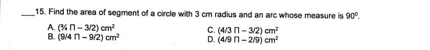 15. Find the area of segment of a circle with 3 cm radius and an arc whose measure is 90°.
A. (%n- 3/2) cm?
B. (9/4 n- 9/2) cm?
C. (4/3 n- 3/2) cm?
D. (4/9 n- 2/9) cm?

