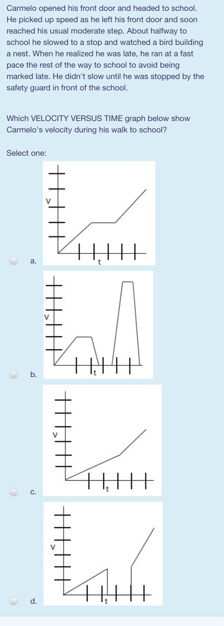 Carmelo opened his front door and headed to school.
He picked up speed as he left his front door and soon
reached his usual moderate step. About halfway to
school he slowed to a stop and watched a bird building
a nest. When he realized he was late, he ran at a fast
pace the rest of the way to school to avoid being
marked late. He didn't slow until he was stopped by the
safety guard in front of the school.
Which VELOCITY VERSUS TIME graph below show
Carmelo's velocity during his walk to school?
Select one:
а.
V
b.
C.
d.
