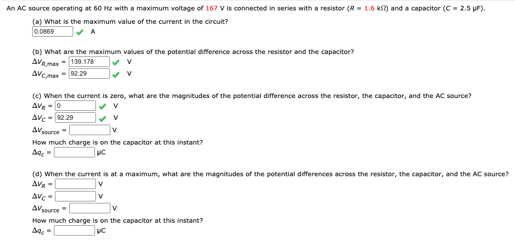 An AC source operating at 60 Hz with a maximum voltage of 167 V is connected in series with a resistor (R = 1.6 kN) and a capacitor (C = 2.5 µF).
(a) What is the maximum value of the current in the circuit?
0.0869
(b) What are the maximum values of the potential difference across the resistor and the capacitor?
AVR.max = 139.178
AVc,max = 92.29
V
V
(c) When the current is zero, what are the magnitudes of the potential difference across the resistor, the capacitor, and the AC source?
AVR = 0
V
Avc = 92.29
AVsource =
V
How much charge is on the capacitor at this instant?
Aq. =
(d) When the current is at a maximum, what are the magnitudes of the potential differences across the resistor, the capacitor, and the AC source?
AVR =
V
Avc =
V
AVsource =
How much charge is on the capacitor at this instant?
Aqc =
