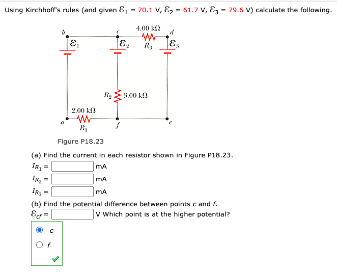 Using Kirchhoff's rules (and given E = 70.1 V, E2 = 61.7 V, E3 = 79.6 V) calculate the following.
4.00 k2
R3
3.00 k2
2.00 k2
R1
Figure P18.23
(a) Find the current in each resistor shown in Figure P18.23.
IR
mA
IR2
mA
I3
mA
(b) Find the potential difference between points c and f.
Ecf
|v Which point is at the higher potential?
