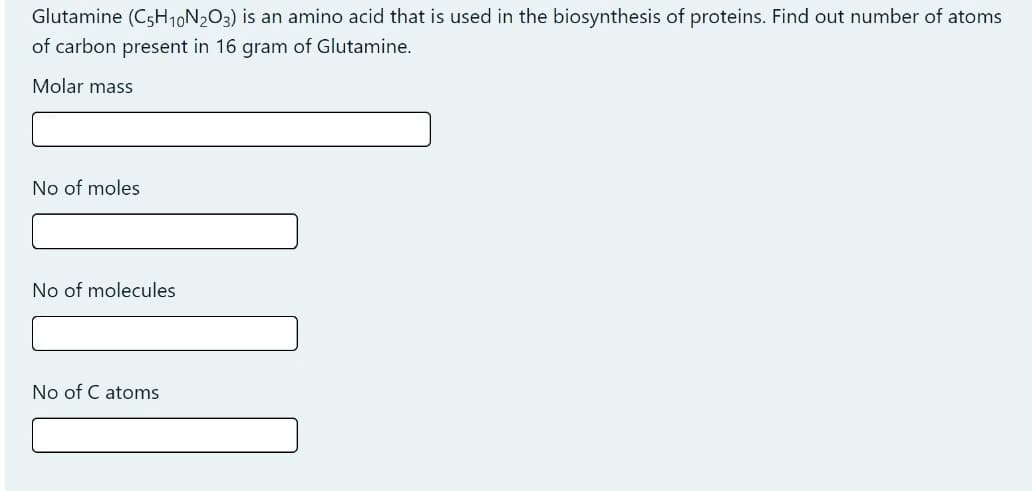 Glutamine (C5H10N2O3) is an amino acid that is used in the biosynthesis of proteins. Find out number of atoms
of carbon present in 16 gram of Glutamine.
Molar mass
No of moles
No of molecules
No of C atoms
