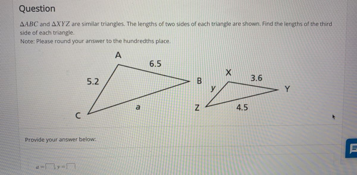 Question
AABC and AXYZ are similar triangles. The lengths of two sides of each triangle are shown. Find the lengths of the third
side of each triangle.
Note: Please round your answer to the hundredths place.
A
6.5
3.6
5.2
y
a
4.5
Provide your answer below:
a
