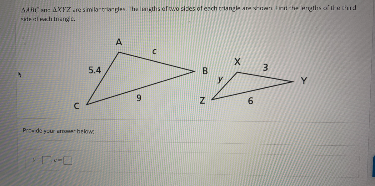 AABC and AXYZ are similar triangles. The lengths of two sides of each triangle are shown. Find the lengths of the third
side of each triangle.
A
5.4
3
9.
6.
Provide your answer below:
