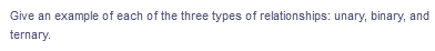 Give an example of each of the three types of relationships: unary, binary, and
ternary.
