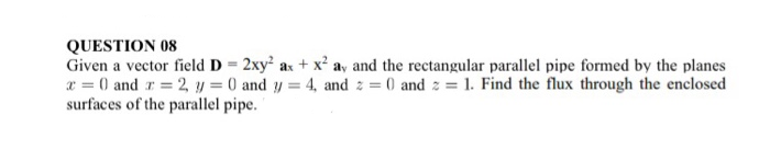 Given a vector field D = 2xy² ax + x² av and the rectangular parallel pipe formed by the planes
x = 0 and r = 2, y = 0 and y = 4, and z = 0 and z = 1. Find the flux through the enclosed
surfaces of the parallel pipe.
