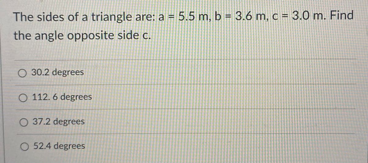 The sides of a triangle are: a = 5.5 m, b = 3.6 m, c = 3.0 m. Find
the angle opposite side c.
O 30.2 degrees
O 112. 6 degrees
O 37.2 degrees
O 52.4 degrees
