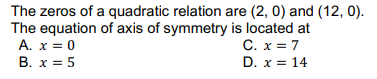 The zeros of a quadratic relation are (2, 0) and (12, 0).
The equation of axis of symmetry is located at
A. x = 0
C. x = 7
D. x = 14
B. x = 5
