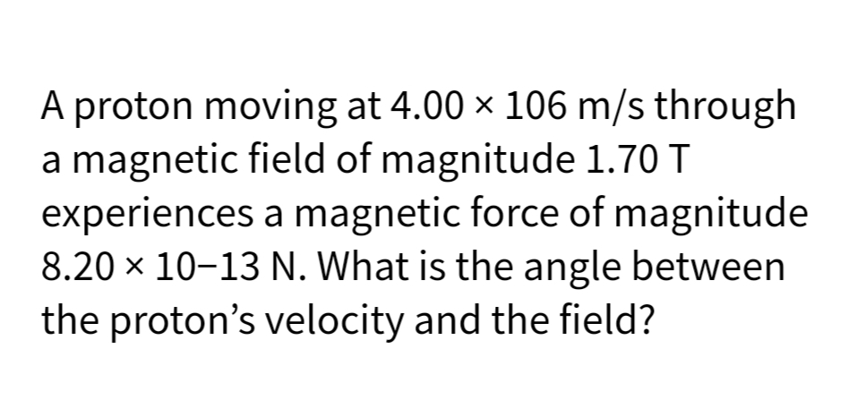 A proton moving at 4.00 × 106 m/s through
a magnetic field of magnitude 1.70 T
experiences a magnetic force of magnitude
8.20 x 10-13 N. What is the angle between
the proton's velocity and the field?
