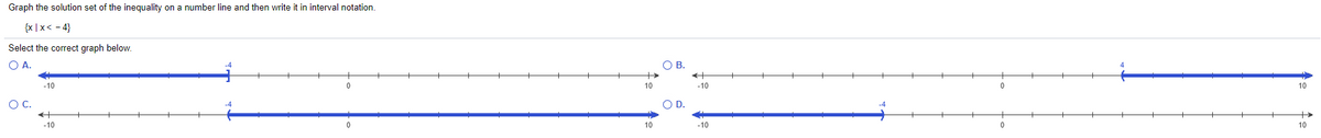 Graph the solution set of the inequality on a number line and then write it in interval notation.
{x |x< - 4}
Select the correct graph below.
OA.
OB.
-10
10
-10
10
OC.
OD.
-10
10
-10
10
