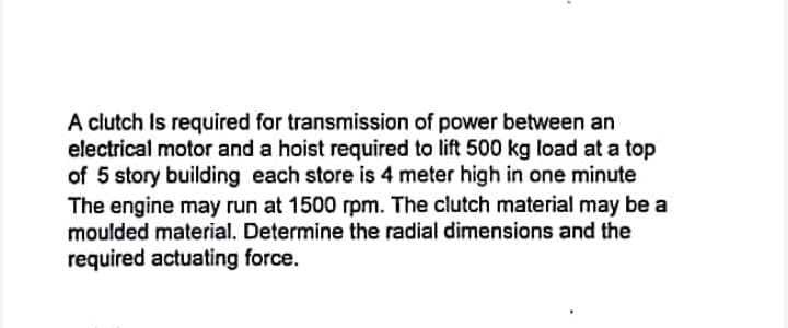 A clutch Is required for transmission of power between an
electrical motor and a hoist required to lift 500 kg load at a top
of 5 story building each store is 4 meter high in one minute
The engine may run at 1500 rpm. The clutch material may be a
moulded material. Determine the radial dimensions and the
required actuating force.
