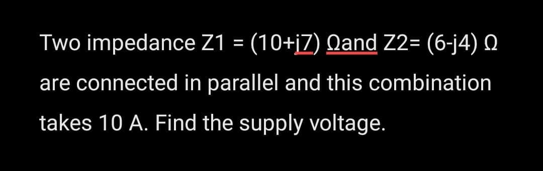 Two impedance Z1 = (10+i7) Qand Z2= (6-j4)
are connected in parallel and this combination
takes 10 A. Find the supply voltage.