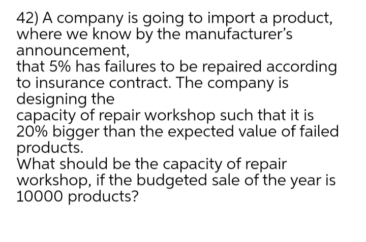 42) A company is going to import a product,
where we know by the manufacturer's
announcement,
that 5% has failures to be repaired according
to insurance contract. The company is
designing the
capacity of repair workshop such that it is
20% bigger than the expected value of failed
products.
What should be the capacity of repair
workshop, if the budgeted sale of the year is
10000 products?
