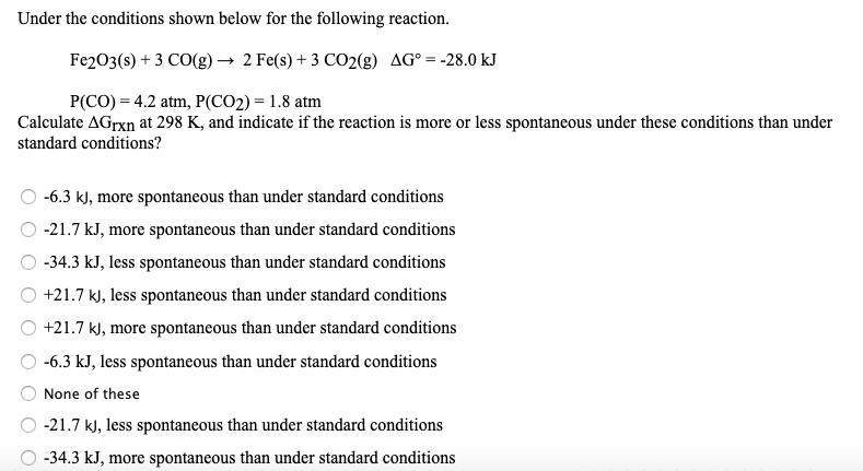 Under the conditions shown below for the following reaction.
Fe2O3(s) + 3 CO(g) → 2 Fe(s) + 3 CO2(g) AG° = -28.0 kJ
P(CO) = 4.2 atm, P(CO2) = 1.8 atm
Calculate AGrxn at 298 K, and indicate if the reaction is more or less spontaneous under these conditions than under
standard conditions?
