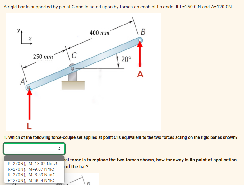 A rigid bar is supported by pin at C and is acted upon by forces on each of its ends. If L=150.0 N and A=120.0N,
y,
400 тm
250 тm
20°
A
L
1. Which of the following force-couple set applied at point C is equivalent to the two forces acting on the rigid bar as shown?
al force is to replace the two forces shown, how far away is its point of application
of the bar?
R=270N1, M=18.32 Nmu
R=270N↑, M=9.87 Nmu
R=270N↑, M=3.59 Nmu
R=270N↑, M=80.4 Nmu
A00 mm
