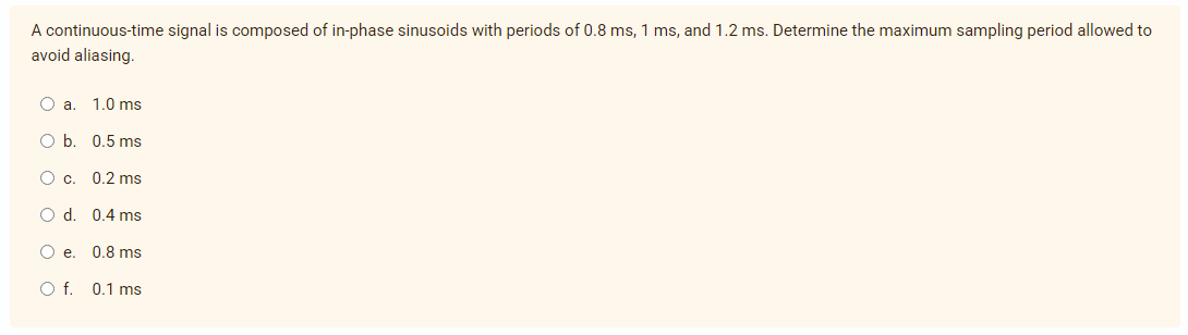 A continuous-time signal is composed of in-phase sinusoids with periods of 0.8 ms, 1 ms, and 1.2 ms. Determine the maximum sampling period allowed to
avoid aliasing.
O a.
1.0 ms
O b. 0.5 ms
O c. 0.2 ms
O d. 0.4 ms
O e. 0.8 ms
O f. 0.1 ms
