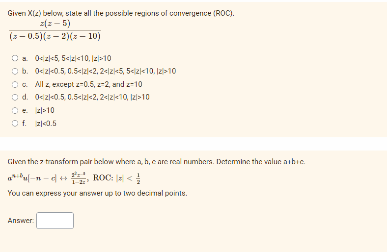 Given X(z) below, state all the possible regions of convergence (ROC).
z(z – 5)
(z – 0.5)(z – 2)(z – 10)
O a. 0</z|<5, 5</z\<10, Iz|>10
O b. 0</z|<0.5, 0.5</z|<2, 2</z|<5, 5</z]<10, |z|>10
O c. All z, except z=0.5, z=2, and z=10
O d. 0</z|<0.5, 0.5</z|<2, 2</z|<10, Iz|>10
O e. Izl>10
O f. Izl<0.5
Given the z-transform pair below where a, b, c are real numbers. Determine the value a+b+c.
antbu[-n – c] +
우,
2°z 2
ROC: l리 < 글
1-2z
You can express your answer up to two decimal points.
Answer:
