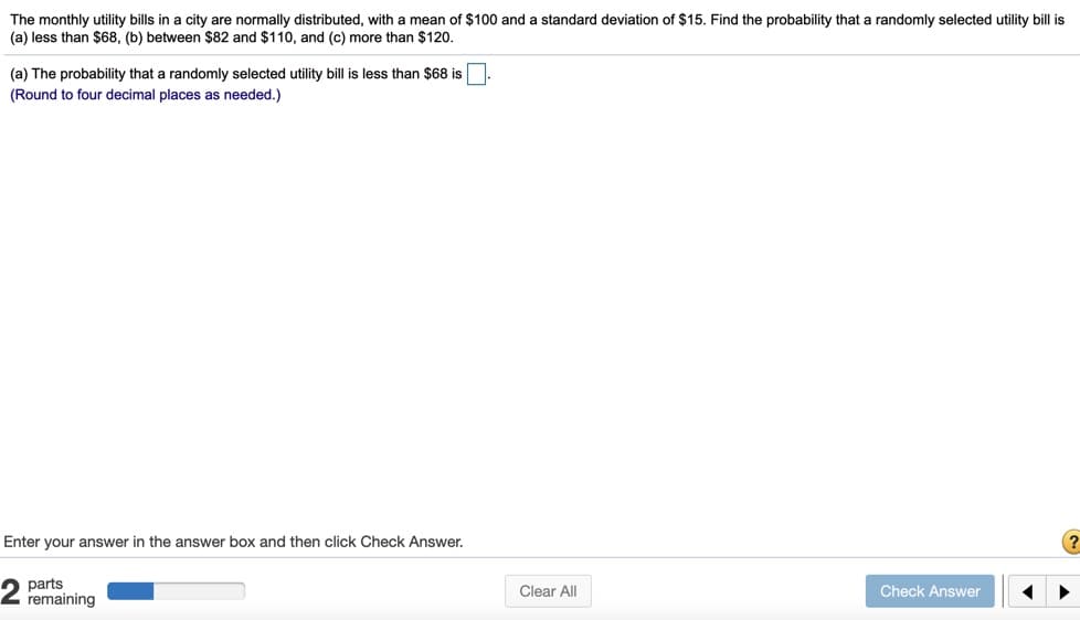 The monthly utility bills in a city are normally distributed, with a mean of $100 and a standard deviation of $15. Find the probability that a randomly selected utility bill is
(a) less than $68, (b) between $82 and $110, and (c) more than $120.
(a) The probability that a randomly selected utility bill is less than $68 is
(Round to four decimal places as needed.)
Enter your answer in the answer box and then click Check Answer.
(?
parts
remaining
Clear All
Check Answer
