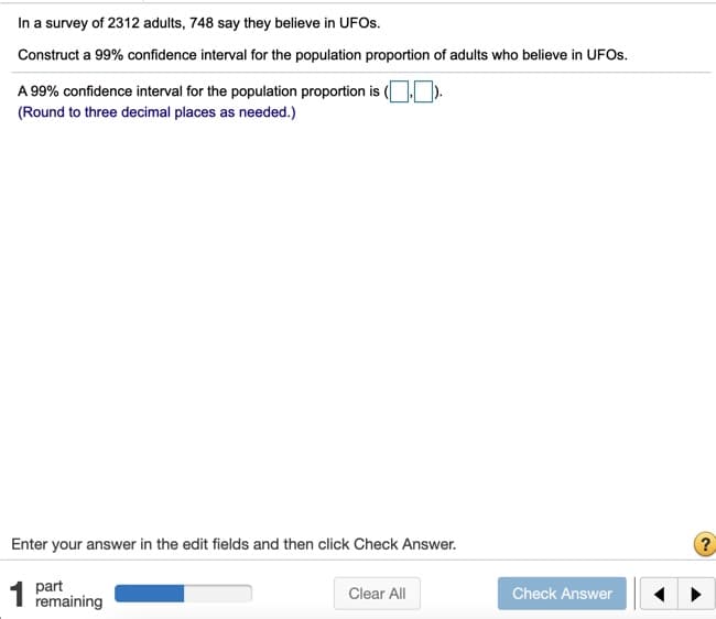 In a survey of 2312 adults, 748 say they believe in UFOS.
Construct a 99% confidence interval for the population proportion of adults who believe in UFOS.
A 99% confidence interval for the population proportion is ( ).
(Round to three decimal places as needed.)
Enter your answer in the edit fields and then click Check Answer.
?
part
1 remaining
Clear All
Check Answer
