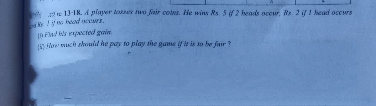 Kở re 13-18. A player tosses two fair coins. He wins Rs. 5 if 2 heads occur, Rs. 2 if 1 head occurs
nd Re. 1 if no head occurs.
() Find his expected gain.
(i) How much should he pay to play the game if it is to be fair ?
