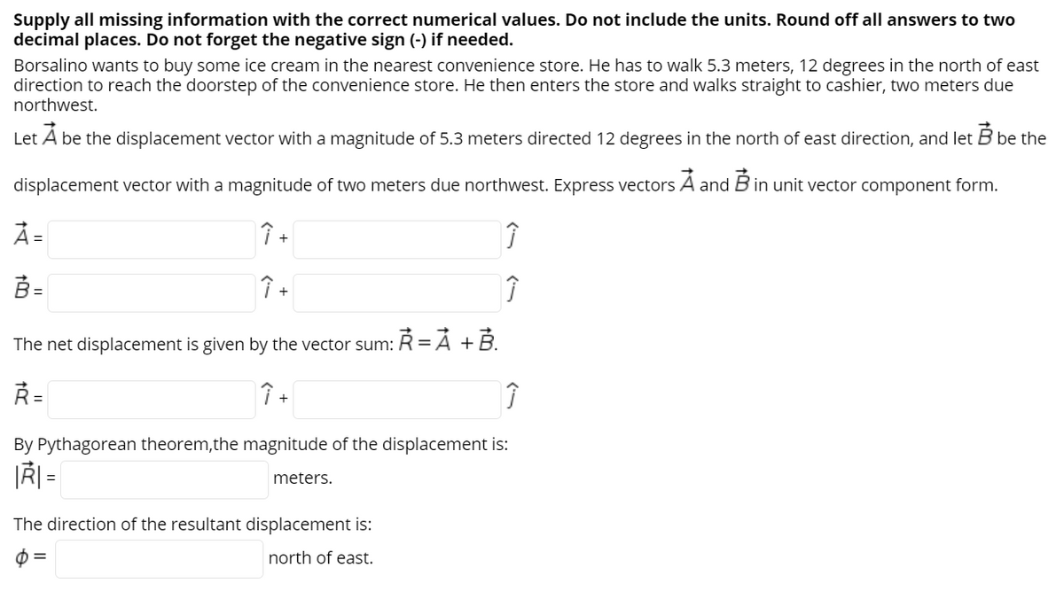 Supply all missing information with the correct numerical values. Do not include the units. Round off all answers to two
decimal places. Do not forget the negative sign (-) if needed.
Borsalino wants to buy some ice cream in the nearest convenience store. He has to walk 5.3 meters, 12 degrees in the north of east
direction to reach the doorstep of the convenience store. He then enters the store and walks straight to cashier, two meters due
northwest.
Let A be the displacement vector with a magnitude of 5.3 meters directed 12 degrees in the north of east direction, and let B be the
displacement vector with a magnitude of two meters due northwest. Express vectors A and B in unit vector component form.
À =
B -
Î +
The net displacement is given by the vector sum: R = Á + B.
Ř =
By Pythagorean theorem,the magnitude of the displacement is:
|Ř| =
meters.
The direction of the resultant displacement is:
north of east.
