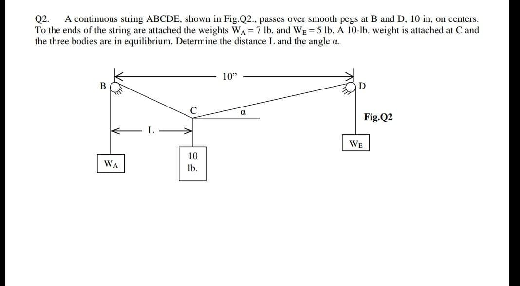 A continuous string ABCDE, shown in Fig.Q2., passes over smooth pegs at B and D, 10 in, on centers.
Q2.
To the ends of the string are attached the weights WA = 7 lb. and WE = 5 lb. A 10-lb. weight is attached at C and
the three bodies are in equilibrium. Determine the distance L and the angle a.
10"
C.
a
Fig.Q2
WE
10
WA
lb.
