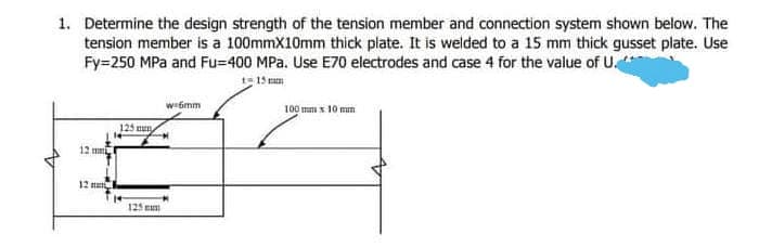 1. Determine the design strength of the tension member and connection system shown below. The
tension member is a 100mmX10mm thick plate. It is welded to a 15 mm thick gusset plate. Use
Fy=250 MPa and Fu=400 MPa. Use E70 electrodes and case 4 for the value of U.
t= 15 mam
wi6mm
100 mm x 10 mm
125 un
12 m
12 na
125 mu
