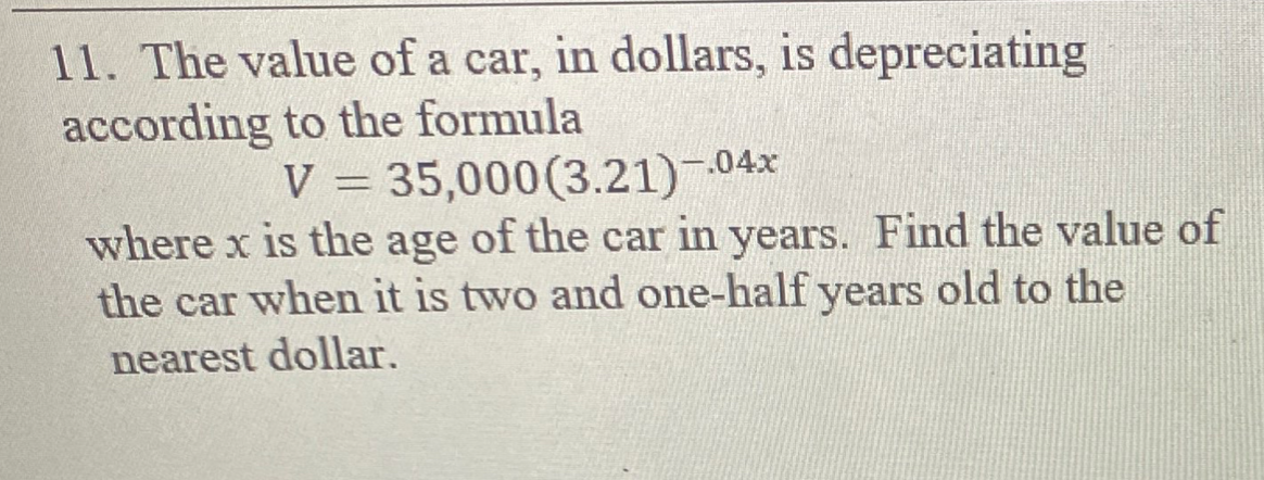 11. The value of a car, in dollars, is depreciating
according to the formula
V = 35,000(3.21)-04x
where x is the age of the car in years. Find the value of
the car when it is two and one-half years old to the
nearest dollar.
