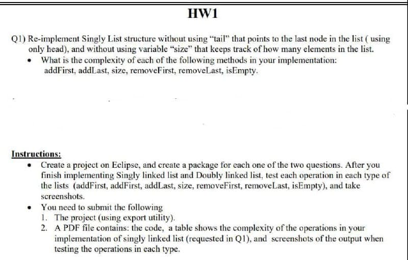 HW1
Q1) Re-implement Singly List structure without using "tail" that points to the last node in the list ( using
only head), and without using variable "size" that keeps track of how many elements in the list.
• What is the complexity of each of the following methods in your implementation:
addFirst, addLast, size, removeFirst, removeLast, isEmpty.
Instructions:
• Create a project on Eclipse, and create a package for each one of the two questions. After you
finish implementing Singly linked list and Doubly linked list, test each operation in each type of
the lists (addFirst, addFirst, addLast, size, removeFirst, removeLast, isEmpty), and take
screenshots.
You need to submit the following
1. The project (using export utility).
2. A PDF file contains: the code, a table shows the complexity of the operations in your
implementation of singly linked list (requested in Q1), and screenshots of the output when
testing the operations in each type.
