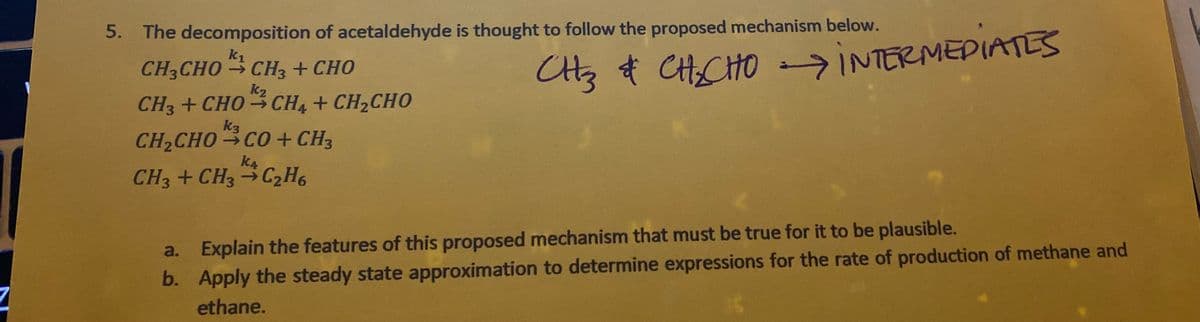 5. The decomposition of acetaldehyde is thought to follow the proposed mechanism below.
k1
CH3CHO CH3 + CHO
CHCHO INTERMEDIATES
Ctz t
k2
CH3 + CHO - CH4 + CH2CHO
k3
CH2CHO CO+ CH3
k4
CH3 + CH3 →C2H6
a. Explain the features of this proposed mechanism that must be true for it to be plausible.
b. Apply the steady state approximation to determine expressions for the rate of production of methane and
ethane.
