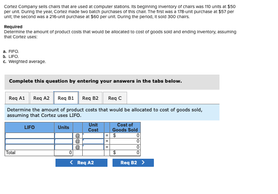 Cortez Company sells chairs that are used at computer stations. Its beginning inventory of chairs was 110 units at $50
per unit. During the year, Cortez made two batch purchases of this chair. The first was a 178-unit purchase at $57 per
unit; the second was a 216-unit purchase at $60 per unit. During the period, It sold 300 chairs.
Required
Determine the amount of product costs that would be allocated to cost of goods sold and ending Inventory, assuming
that Cortez uses:
a. FIFO.
b. LIFO.
c. Weighted average.
Complete this question by entering your answers in the tabs below.
Req A1 Req A2 Req B1 Req B2 Req C
Determine the amount of product costs that would be allocated to cost of goods sold,
assuming that Cortez uses LIFO.
LIFO
Units
Total
@
@
Unit
Cost
0
< Req A2
=
=
Cost of
Goods Sold
$
S
0
0
0
0
Req B2 >