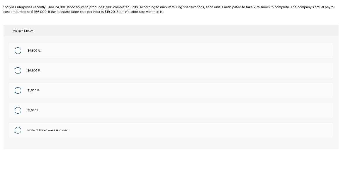 Storkin Enterprises recently used 24,000 labor hours to produce 8,600 completed units. According to manufacturing specifications, each unit is anticipated to take 2.75 hours to complete. The company's actual payroll
cost amounted to $456,000. If the standard labor cost per hour is $19.20, Storkin's labor rate variance is:
Multiple Choice
O
O
O
$4,800 U.
$4,800 F.
$1,920 F.
$1,920 U.
None of the answers is correct.